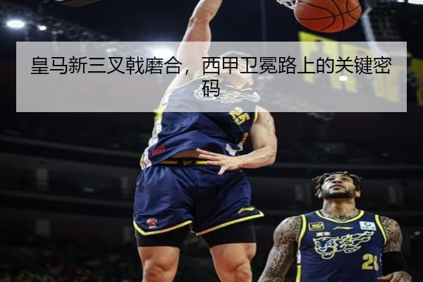 皇马新三叉戟磨合，西甲卫冕路上的关键密码
