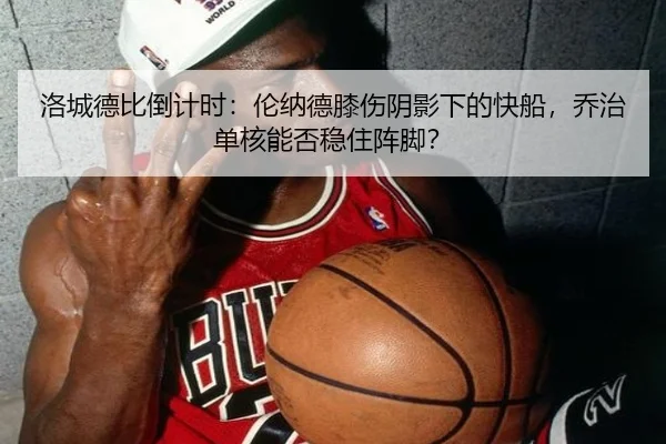 洛城德比倒计时：伦纳德膝伤阴影下的快船，乔治单核能否稳住阵脚？